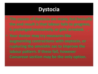 Dystocia
• The causes of dystocia are many, but basically
the end result is that labour fails to progress,
is prolonged excessively, or gets arrested. .
• Your doctor may try measures like
augmenting contractions with oxytocin, or
rupturing the amniotic sac to improve the
labour pattern. If these fail, however
Caesarean section may be the only option.
 