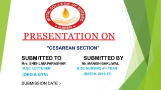 PRESENTATION ON
"CESAREAN SECTION"
SUBMITTED TO
Mrs. SNEHLATA PARASHAR
M.SC LECTURER
(OBG & GYN)
SUBMITTED BY
Mr. MANISH BAKLIWAL
B.SC NURSING 4TH YEAR
(BATCH- 2016-17)
SUBMISSION DATE :-
 