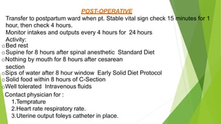 POST-OPERATIVE
Transfer to postpartum ward when pt. Stable vital sign check 15 minutes for 1
hour, then check 4 hours.
Monitor intakes and outputs every 4 hours for 24 hours
Activity:
oBed rest
oSupine for 8 hours after spinal anesthetic Standard Diet
oNothing by mouth for 8 hours after cesarean
section
oSips of water after 8 hour window Early Solid Diet Protocol
oSolid food within 8 hours of C-Section
oWell tolerated Intravenous fluids
Contact physician for :
1.Temprature
2.Heart rate respiratory rate.
3.Uterine output foleys catheter in place.
 