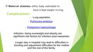 Maternal diabetes- witha baby estimated to
have a fetal weight >4.5 kg.
Complications:-
 Lung aspiration.
 Pulmonary embolus.
 Postpartum haemorrhage.
Infection: being overweight and obesity are
significant risk factors for infection post-caesarean.
 Longer stay in hospital may lead to difficulties in
bonding and adjustment difficulties for the mother
and the rest of the family.
 