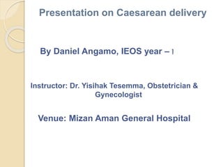 Presentation on Caesarean delivery
By Daniel Angamo, IEOS year – I
Instructor: Dr. Yisihak Tesemma, Obstetrician &
Gynecologist
Venue: Mizan Aman General Hospital
 