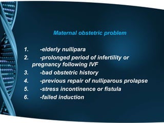 Maternal obstetric problem 
1. -elderly nullipara 
2. -prolonged period of infertility or 
pregnancy following IVF 
3. -bad obstetric history 
4. -previous repair of nulliparous prolapse 
5. -stress incontinence or fistula 
6. -failed induction 
 