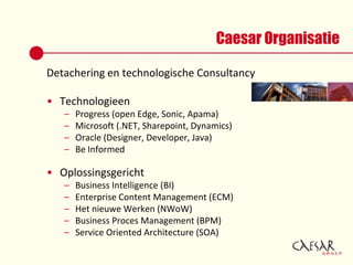 Caesar OrganisatieDetachering en technologische ConsultancyTechnologieenProgress (open Edge, Sonic, Apama)Microsoft (.NET, Sharepoint, Dynamics)Oracle (Designer, Developer, Java)Be InformedOplossingsgerichtBusiness Intelligence (BI)Enterprise Content Management (ECM)Het nieuweWerken (NWoW)Business Proces Management (BPM)Service Oriented Architecture (SOA)