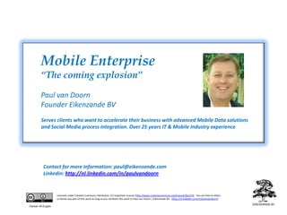 Mobile Enterprise“The coming explosion”Paul van DoornFounder Eikenzande BV Serves clients who want to accelerate their business with advanced Mobile Data solutions and Social Media process integration. Over 25 years IT & Mobile Industry experienceContact for more information: paul@eikenzande.comLinkedin: http://nl.linkedin.com/in/paulvandoornLicensed under Creative Commons Attribution 3.0 Unported License (http://www.creativecommons.org/licenses/by/3.0)   You are free to Share or Remix any part of this work as long as you attribute this work to Paul van Doorn / Eikenzande BV   (http://nl.linkedin.com/in/paulvandoorn) Caesar v9.0.pptx
