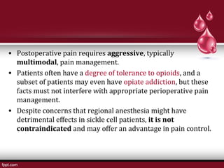 • Postoperative pain requires aggressive, typically
multimodal, pain management.
• Patients often have a degree of tolerance to opioids, and a
subset of patients may even have opiate addiction, but these
facts must not interfere with appropriate perioperative pain
management.
• Despite concerns that regional anesthesia might have
detrimental effects in sickle cell patients, it is not
contraindicated and may offer an advantage in pain control.
 