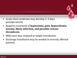 • Acute chest syndrome may develop 2–3 days
postoperatively
• Requires treatment of hypoxemia, pain, hypovolemia,
anemia, likely infection, and possible venous
thrombosis.
• Mild cases may respond to simple transfusion.
• Exchange transfusion may be needed in severely affected
patients. 
 