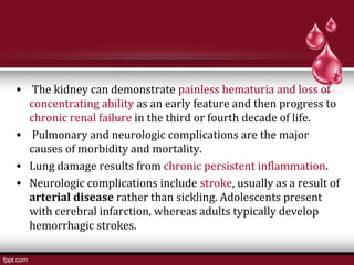 • The kidney can demonstrate painless hematuria and loss of
concentrating ability as an early feature and then progress to
chronic renal failure in the third or fourth decade of life.
• Pulmonary and neurologic complications are the major
causes of morbidity and mortality.
• Lung damage results from chronic persistent inflammation.
• Neurologic complications include stroke, usually as a result of
arterial disease rather than sickling. Adolescents present
with cerebral infarction, whereas adults typically develop
hemorrhagic strokes.
 