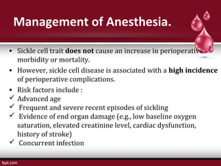Management of Anesthesia.
• Sickle cell trait does not cause an increase in perioperative
morbidity or mortality.
• However, sickle cell disease is associated with a high incidence
of perioperative complications.
• Risk factors include :
 Advanced age
 Frequent and severe recent episodes of sickling
 Evidence of end organ damage (e.g., low baseline oxygen
saturation, elevated creatinine level, cardiac dysfunction,
history of stroke)
 Concurrent infection
 