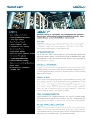 product sheet
benefits:
•	Static and Dynamic Analysis
•	Intuitive Analysis Model Creation
•	Cutting-edge Graphics
•	Design Tools and Wizards
•	Load and View Plant Model
•	Comprehensive Error Checking
•	User-definable Reports
•	Wind and Wave Analysis
•	Seismic and Support Settlement Analysis
•	International Piping Codes
•	Extensive Material Databases
•	Steel Databases and Modeling
•	Expansion Joint and Hanger Databases
•	Hanger Design
•	Bi-directional Links to Intergraph	
CADWorx®
Plant
CAesar ii®
Intergraph®
CAESAR II®
evaluates the structural responses and stresses of
piping systems to international codes and standards. It is the pipe stress
analysis standard against which all others are measured.
Data Input
CAESAR II makes it easy to input and display all the data needed to accurately define
a piping system analysis model. You can access or modify input on an element-by-
element basis, or select datasets to make global changes.
Cutting-Edge Graphics
The CAESAR II input graphics module makes quick work of developing analysis models
while clearly indicating areas of concern and providing an excellent idea of the piping
system’s flexibility. Color-coded stress models and animated displacements for any
stress load case are available.
Design Tools and Wizards
Tools and wizards for tasks such as creating expansion loops or viewing plant models
in the analysis space help bridge the gap between knowledge and experience. Such
tools take the guesswork out of producing accurate analysis and recommending
practical design changes.
Analysis Options
Besides the evaluation of a piping system’s response to thermal, deadweight, and
pressure loads, CAESAR II analyzes the effects of wind, support settlement, seismic
loads, and wave loads. Nonlinear effects such as support lift-off, gap closure, and
friction are also included. CAESAR II also selects the proper springs for supporting
systems with large vertical deflections. Dynamic analysis capabilities include modal,
harmonic, response spectrum, and time history analysis.
Error Checking and Reports
The CAESAR II program includes an integrated error checker. This error checker
analyzes the user input and checks for consistency from both a “finite element” and
“piping” point of view. Reports are clear, accurate, concise, and fully user-definable.
Material and Assemblies Databases
CAESAR II incorporates table look-ups for piping materials and components, plus
expansion joints, structural steel sections, spring hangers, and material properties,
including allowable stress. This ensures correct datasets are used for each analysis.
CAESAR II comes complete with major international piping codes.
 