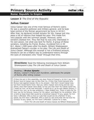 CopyrightbyTheMcGraw-HillCompanies.
NAME    DATE    CLASS 
Rome: Republic to Empire
Primary Source Activity
Lesson 3  The End of the Republic
Julius Caesar
Julius Caesar was one of the most famous of Rome’s rulers.
He was a powerful politician and military general, and he took
total control of the Roman government by force in 44 B.C.
After that, he declared himself dictator for life. Caesar put into
place a lot of reforms that helped the poor. This made him
very popular with the common people. However, some
senators disliked him. They felt that he was only interested in
his own power, not what was best for Rome. A group of these
senators, including his friend, Brutus, murdered him in 44
B.C. About 1,500 years after his death, William Shakespeare
dramatized Caesar’s murder in his play, The Life and Death of
Julius Caesar. Although this excerpt is not a firsthand account,
literature can be a helpful way to understand history through
the eyes of characters who “lived” through that time.
Directions  Read the following monologues from William
Shakespeare’s play The Life and Death of Julius Caesar.
Reading 1 Brutus Speaks
Brutus, Caesar’s friend and murderer, addresses the people
of Rome after killing Caesar.
If there be any in this assembly, any dear friend of Caesar's, to him I say, that
Brutus' love to Caesar was no less than his. If then that friend demand why
Brutus rose against Caesar, this is my answer:—Not that I loved Caesar less,
but that I loved Rome more. Had you rather Caesar were living and die [as]
slaves, than that Caesar were dead, to live [as] free men? As Caesar loved me,
I weep for him; as he was fortunate, I rejoice at it; as he was valiant [brave], I
honour him: but, as he was ambitious, I slew [killed] him. There is tears for his
love; joy for his fortune; honour for his valour; and death for his ambition. Who
is here so base [low] that would be a bondman [slave]? If any, speak; for him
have I offended. Who is here so rude that would not be a Roman? If any,
speak; for him have I offended. Who is here so vile [evil] that will not love his
country? If any, speak; for him have I offended. I pause for a reply.
—from The Life and Death of Julius Caesar, by William Shakespeare
netw rks
 