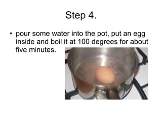 Step 4. pour some water into the pot, put an egg inside and boil it at 100 degrees for about five minutes. 