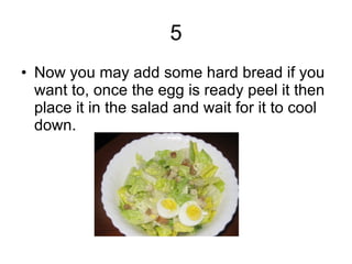 5 Now you may add some hard bread if you want to, once the egg is ready peel it then place it in the salad and wait for it to cool down.  
