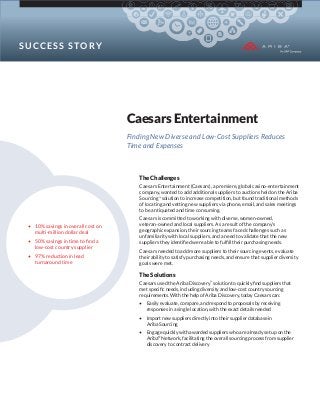 S U CCE S S S TOR Y

Caesars Entertainment
Finding New Diverse and Low-Cost Suppliers Reduces
Time and Expenses

The Challenges
Caesars Entertainment (Caesars), a premiere, global casino-entertainment
company, wanted to add additional suppliers to auctions held on the Ariba
Sourcing™ solution to increase competition, but found traditional methods
of locating and vetting new suppliers via phone, email, and sales meetings
to be antiquated and time consuming.

• 10% savings in overall cost on
multi-million dollar deal
• 50% savings in time to ﬁnd a
low-cost country supplier
• 97% reduction in lead
turnaround time

Caesars is committed to working with diverse, women-owned,
veteran-owned and local suppliers. As a result of the company’s
geographic expansion, their sourcing teams faced challenges such as
unfamiliarity with local suppliers, and a need to validate that the new
suppliers they identiﬁed were able to fulﬁll their purchasing needs.
Caesars needed to add more suppliers to their sourcing events, evaluate
their ability to satisfy purchasing needs, and ensure that supplier diversity
goals were met.

The Solutions
Caesars used the Ariba Discovery™ solution to quickly ﬁnd suppliers that
met speciﬁc needs, including diversity and low-cost country sourcing
requirements. With the help of Ariba Discovery, today Caesars can:
• Easily evaluate, compare, and respond to proposals by receiving
responses in a single location, with the exact details needed
• Import new suppliers directly into their supplier database in
Ariba Sourcing
• Engage quickly with awarded suppliers who are already set up on the
Ariba® Network, facilitating the overall sourcing process from supplier
discovery to contract delivery

 