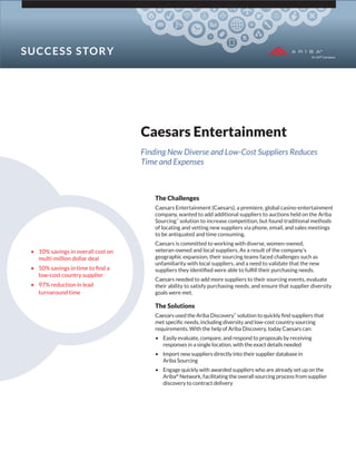 Caesars Entertainment
Finding New Diverse and Low-Cost Suppliers Reduces
Time and Expenses
The Challenges
Caesars Entertainment (Caesars), a premiere, global casino-entertainment
company, wanted to add additional suppliers to auctions held on the Ariba
Sourcing™
solution to increase competition, but found traditional methods
of locating and vetting new suppliers via phone, email, and sales meetings
to be antiquated and time consuming.
Caesars is committed to working with diverse, women-owned,
veteran-owned and local suppliers. As a result of the company’s
geographic expansion, their sourcing teams faced challenges such as
unfamiliarity with local suppliers, and a need to validate that the new
suppliers they identiﬁed were able to fulﬁll their purchasing needs.
Caesars needed to add more suppliers to their sourcing events, evaluate
their ability to satisfy purchasing needs, and ensure that supplier diversity
goals were met.
The Solutions
Caesars used the Ariba Discovery™
solution to quickly ﬁnd suppliers that
met speciﬁc needs, including diversity and low-cost country sourcing
requirements. With the help of Ariba Discovery, today Caesars can:
• Easily evaluate, compare, and respond to proposals by receiving
responses in a single location, with the exact details needed
• Import new suppliers directly into their supplier database in
Ariba Sourcing
• Engage quickly with awarded suppliers who are already set up on the
Ariba®
Network, facilitating the overall sourcing process from supplier
discovery to contract delivery
• 10% savings in overall cost on
multi-million dollar deal
• 50% savings in time to ﬁnd a
low-cost country supplier
• 97% reduction in lead
turnaround time
SUCCESS STORY
 