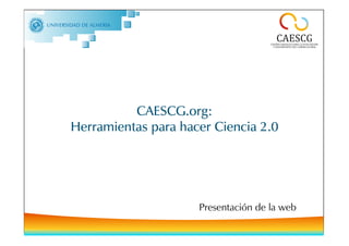 CAESCG.org – Herramientas para hacer ciencia 2.0




          CAESCG.org:
Herramientas para hacer Ciencia 2.0




                                       Portada
                                   Presentación de la web
 
