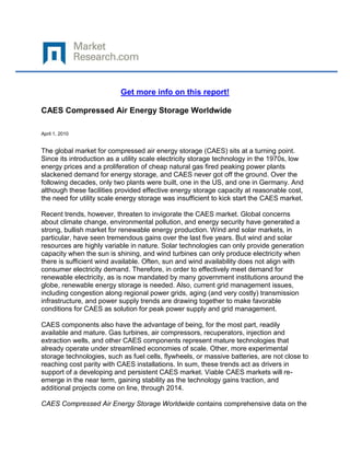 Get more info on this report!

CAES Compressed Air Energy Storage Worldwide

April 1, 2010


The global market for compressed air energy storage (CAES) sits at a turning point.
Since its introduction as a utility scale electricity storage technology in the 1970s, low
energy prices and a proliferation of cheap natural gas fired peaking power plants
slackened demand for energy storage, and CAES never got off the ground. Over the
following decades, only two plants were built, one in the US, and one in Germany. And
although these facilities provided effective energy storage capacity at reasonable cost,
the need for utility scale energy storage was insufficient to kick start the CAES market.

Recent trends, however, threaten to invigorate the CAES market. Global concerns
about climate change, environmental pollution, and energy security have generated a
strong, bullish market for renewable energy production. Wind and solar markets, in
particular, have seen tremendous gains over the last five years. But wind and solar
resources are highly variable in nature. Solar technologies can only provide generation
capacity when the sun is shining, and wind turbines can only produce electricity when
there is sufficient wind available. Often, sun and wind availability does not align with
consumer electricity demand. Therefore, in order to effectively meet demand for
renewable electricity, as is now mandated by many government institutions around the
globe, renewable energy storage is needed. Also, current grid management issues,
including congestion along regional power grids, aging (and very costly) transmission
infrastructure, and power supply trends are drawing together to make favorable
conditions for CAES as solution for peak power supply and grid management.

CAES components also have the advantage of being, for the most part, readily
available and mature. Gas turbines, air compressors, recuperators, injection and
extraction wells, and other CAES components represent mature technologies that
already operate under streamlined economies of scale. Other, more experimental
storage technologies, such as fuel cells, flywheels, or massive batteries, are not close to
reaching cost parity with CAES installations. In sum, these trends act as drivers in
support of a developing and persistent CAES market. Viable CAES markets will re-
emerge in the near term, gaining stability as the technology gains traction, and
additional projects come on line, through 2014.

CAES Compressed Air Energy Storage Worldwide contains comprehensive data on the
 