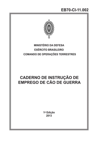 MINISTÉRIO DA DEFESA
EXÉRCITO BRASILEIRO
COMANDO DE OPERAÇÕES TERRESTRES
CADERNO DE INSTRUÇÃO DE
EMPREGO DE CÃO DE GUERRA
1ª Edição
2013
EB70-CI-11.002
 
