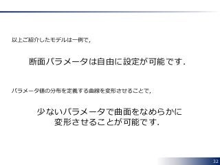 32
以上ご紹介したモデルは一例で，
断面パラメータは自由に設定が可能です．
パラメータ値の分布を定義する曲線を変形させることで，
少ないパラメータで曲面をなめらかに
変形させることが可能です．
 