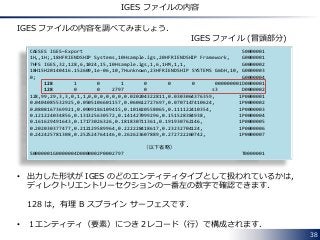 38
IGES ファイルの内容
IGES ファイルの内容を調べてみましょう．
CAESES IGES~Export S0000001
1H,,1H;,18HFRIENDSHIP Systems,10Hsample.igs,20HFRIENDSHIP Framework, G0000001
7HFS IGES,32,128,6,1024,15,10Hsample.igs,1,6,1HM,1,1, G0000002
18H15H20140416.152609,1e-06,10,7Hunknown,23HFRIENDSHIP SYSTEMS GmbH,10, G0000003
0; G0000004
128 1 0 1 0 0 0 000000001D0000001
128 0 0 2797 0 s3 D0000002
128,99,29,3,3,0,1,1,0,0,0,0,0,0,0.020204322811,0.0303064376359, 1P0000001
0.0404085532925,0.0505106601157,0.060612727697,0.0707147410624, 1P0000002
0.0808167369921,0.0909186109415,0.101020558065,0.111122410354, 1P0000003
0.121224034856,0.131325630572,0.141427099296,0.151528384938, 1P0000004
0.161629491643,0.17173026326,0.181830711361,0.191930762146, 1P0000005
0.202030377477,0.212129589964,0.222228418617,0.23232704124, 1P0000006
0.242425781308,0.252524764146,0.262623607889,0.272722260742, 1P0000007
（以下省略）
S0000001G0000004D0000002P0002797 T0000001
IGES ファイル (冒頭部分)
• 出力した形状が IGES のどのエンティティタイプとして扱われているかは，
ディレクトリエントリーセクションの一番左の数字で確認できます．
128 は，有理 B スプライン サーフェスです．
• １エンティティ（要素）につき２レコード（行）で構成されます．
 