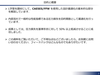 2 
目的と概要 
 L字管を題材にして，CAESES/FFW を使用した設計最適化の基本的な部分 
を解説しています． 
 内部流れで一般的な性能指標である圧力損失を目的関数として最適化を行っ 
ています． 
 成果としては，圧力損失を基準形状に対して 50% 以上低減させることに成 
功しました． 
 この資料をご覧いただいて，ご不明な点などございましたら，お気軽にお問 
い合わせください．フィードバックはどんなものでもありがたいです． 
 