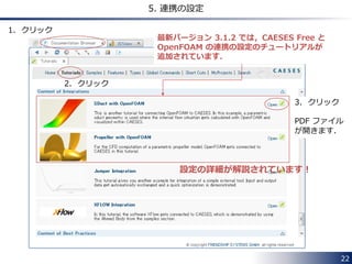 22 
5. 連携の設定 
最新バージョン 3.1.2 では，CAESES Free と 
OpenFOAM の連携の設定のチュートリアルが 
追加されています． 
1. クリック 
2. クリック 
3. クリック 
PDF ファイル 
が開きます． 
設定の詳細が解説されています！ 
 