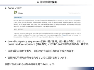 26 
6. 設計空間の探索 
 Sobol とは？ 
• Low-discrepancy sequence (低食い違い量列，超一様分布列)，または， 
quasi random sequence (準乱数列) と呼ばれる点列の生成方法の一種です． 
• 決定論的な点列であり，同じ設定では同じ点列が生成されます． 
• 空間的に均等な分布をもたらすように設計されています． 
実際に生成される点列の分布を見てみましょう． 
 