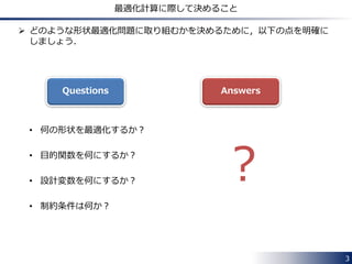  どのような形状最適化問題に取り組むかを決めるために，以下の点を明確に 
しましょう． 
• 何の形状を最適化するか？ 
• 目的関数を何にするか？ 
• 設計変数を何にするか？ 
• 制約条件は何か？ 
3 
最適化計算に際して決めること 
Questions Answers 
? 
 