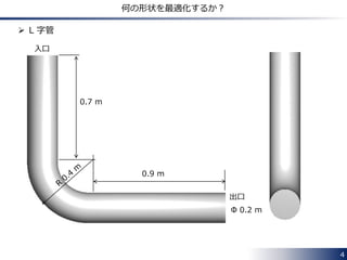 4 
何の形状を最適化するか？ 
 L 字管 
0.7 m 
0.9 m 
入口 
出口 
Φ 0.2 m 
 