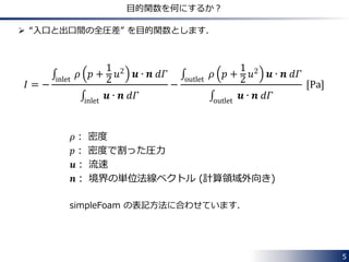 5 
目的関数を何にするか？ 
 “入口と出口間の全圧差” を目的関数とします． 
퐼 = − 
휌 푝 + 
1 
2 
푢2 풖 ∙ 풏 푑훤 inlet 
풖 ∙ 풏 푑훤 inlet 
− 
휌 푝 + 
1 
2 
푢2 풖 ∙ 풏 푑훤 outlet 
풖 ∙ 풏 푑훤 outlet 
[Pa] 
휌： 密度 
푝： 密度で割った圧力 
풖： 流速 
풏： 境界の単位法線ベクトル (計算領域外向き) 
simpleFoam の表記方法に合わせています． 
 