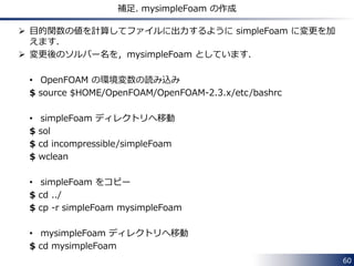 60 
補足. mysimpleFoam の作成 
 目的関数の値を計算してファイルに出力するように simpleFoam に変更を加 
えます． 
 変更後のソルバー名を，mysimpleFoam としています． 
• OpenFOAM の環境変数の読み込み 
$ source $HOME/OpenFOAM/OpenFOAM-2.3.x/etc/bashrc 
• simpleFoam ディレクトリへ移動 
$ sol 
$ cd incompressible/simpleFoam 
$ wclean 
• simpleFoam をコピー 
$ cd ../ 
$ cp -r simpleFoam mysimpleFoam 
• mysimpleFoam ディレクトリへ移動 
$ cd mysimpleFoam 
 
