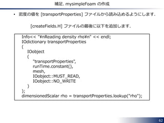 62 
補足. mysimpleFoam の作成 
• 密度の値を [transportProperties] ファイルから読み込めるようにします． 
[createFields.H] ファイルの最後に以下を追加します． 
Info<< "¥nReading density rho¥n" << endl; 
IOdictionary transportProperties 
( 
IOobject 
( 
"transportProperties", 
runTime.constant(), 
mesh, 
IOobject::MUST_READ, 
IOobject::NO_WRITE 
) 
); 
dimensionedScalar rho = transportProperties.lookup("rho"); 
 