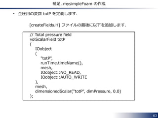 63 
補足. mysimpleFoam の作成 
• 全圧用の変数 totP を定義します． 
[createFields.H] ファイルの最後に以下を追加します． 
// Total pressure field 
volScalarField totP 
( 
IOobject 
( 
"totP", 
runTime.timeName(), 
mesh, 
IOobject::NO_READ, 
IOobject::AUTO_WRITE 
), 
mesh, 
dimensionedScalar("totP", dimPressure, 0.0) 
); 
 