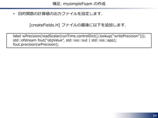 64 
補足. mysimpleFoam の作成 
• 目的関数の計算値の出力ファイルを設定します． 
[createFields.H] ファイルの最後に以下を追加します． 
label wPrecision(readScalar(runTime.controlDict().lookup("writePrecision"))); 
std::ofstream fout("objValue", std::ios::out | std::ios::app); 
fout.precision(wPrecision); 
 