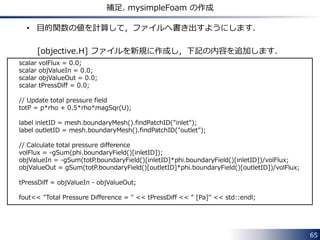 65 
補足. mysimpleFoam の作成 
• 目的関数の値を計算して，ファイルへ書き出すようにします． 
[objective.H] ファイルを新規に作成し，下記の内容を追加します． 
scalar volFlux = 0.0; 
scalar objValueIn = 0.0; 
scalar objValueOut = 0.0; 
scalar tPressDiff = 0.0; 
// Update total pressure field 
totP = p*rho + 0.5*rho*magSqr(U); 
label inletID = mesh.boundaryMesh().findPatchID("inlet"); 
label outletID = mesh.boundaryMesh().findPatchID("outlet"); 
// Calculate total pressure difference 
volFlux = -gSum(phi.boundaryField()[inletID]); 
objValueIn = -gSum(totP.boundaryField()[inletID]*phi.boundaryField()[inletID])/volFlux; 
objValueOut = gSum(totP.boundaryField()[outletID]*phi.boundaryField()[outletID])/volFlux; 
tPressDiff = objValueIn - objValueOut; 
fout<< "Total Pressure Difference = " << tPressDiff << " [Pa]" << std::endl; 
 