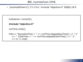 66 
補足. mysimpleFoam の作成 
• [mysimpleFoam.C] ファイルに #include “objective.H” を追記します． 
turbulence->correct(); 
#include “objective.H” 
runTime.write(); 
Info<< "ExecutionTime = " << runTime.elapsedCpuTime() << " s" 
<< " ClockTime = " << runTime.elapsedClockTime() << " s" 
<< nl << endl; 
 