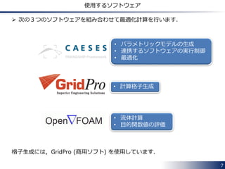 7 
使用するソフトウェア 
 次の３つのソフトウェアを組み合わせて最適化計算を行います． 
• パラメトリックモデルの生成 
• 連携するソフトウェアの実行制御 
• 最適化 
• 計算格子生成 
• 流体計算 
• 目的関数値の評価 
格子生成には，GridPro (商用ソフト) を使用しています． 
 