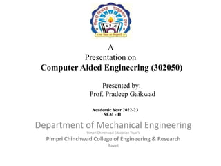 A
Presentation on
Computer Aided Engineering (302050)
Department of Mechanical Engineering
Pimpri Chinchwad Education Trust’s
Pimpri Chinchwad College of Engineering & Research
Ravet
Presented by:
Prof. Pradeep Gaikwad
Academic Year 2022-23
SEM - II
 