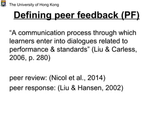 Defining peer feedback (PF)
“A communication process through which
learners enter into dialogues related to
performance & standards” (Liu & Carless,
2006, p. 280)
peer review: (Nicol et al., 2014)
peer response: (Liu & Hansen, 2002)
The University of Hong Kong
 