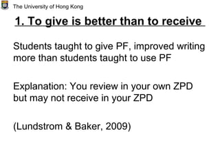 1. To give is better than to receive
Students taught to give PF, improved writing
more than students taught to use PF
Explanation: You review in your own ZPD
but may not receive in your ZPD
(Lundstrom & Baker, 2009)
The University of Hong Kong
 
