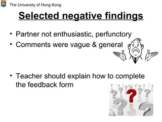 Selected negative findings
• Partner not enthusiastic, perfunctory
• Comments were vague & general
• Teacher should explain how to complete
the feedback form
The University of Hong Kong
 