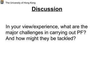 Discussion
In your view/experience, what are the
major challenges in carrying out PF?
And how might they be tackled?
The University of Hong Kong
 