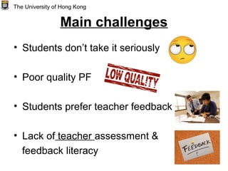 Main challenges
• Students don’t take it seriously
• Poor quality PF
• Students prefer teacher feedback
• Lack of teacher assessment &
feedback literacy
The University of Hong Kong
 
