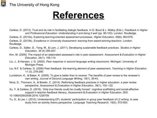 References
Carless, D. (2013). Trust and its role in facilitating dialogic feedback. In D. Boud & L. Molloy (Eds.), Feedback in Higher
and Professional Education: Understanding it and doing it well (pp. 90-103). London: Routledge.
Carless, D. (2015a). Exploring learning-oriented assessment processes. Higher Education, 69(6), 963-976.
Carless, D. (2015b). Excellence in University Assessment: learning from award-winning teachers. London:
Routledge.
Carless, D., Salter, D., Yang, M., & Lam, J. (2011). Developing sustainable feedback practices. Studies in Higher
Education, 36 (4) 395-407.
Kim, M. (2009). The impact of an elaborated assessee’s role in peer assessment. Assessment & Evaluation in Higher
Education, 34(1), 105-114
Liu, J., & Hansen, J. G. (2002). Peer response in second language writing classrooms. Michigan: University of
Michigan Press.
Liu, N.F. & Carless, D. (2006) Peer feedback: the learning element of peer assessment, Teaching in Higher Education,
11 (3), 279-290.
Lundstrom, K., & Baker, K. (2009). To give is better than to receive: The benefits of peer review to the reviewer’s
own writing. Journal of Second Language Writing, 18(1), 30-43.
Nicol, D., Thomson, A., & Breslin, C. (2014). Rethinking feedback practices in higher education: a peer review
perspective. Assessment & Evaluation in Higher Education, 39(1), 102–122.
Xu, Y. & Carless, D. (2016). ‘Only true friends could be cruelly honest’: cognitive scaffolding and social-affective
support in teacher feedback literacy, Assessment & Evaluation in Higher Education, DOI:
10.1080/02602938.2016.1226759.
Yu, S., & Lee, I. (2015). Understanding EFL students’ participation in group peer feedback of L2 writing: A case
study from an activity theory perspective. Language Teaching Research, 19(5), 572-593.
The University of Hong Kong
 