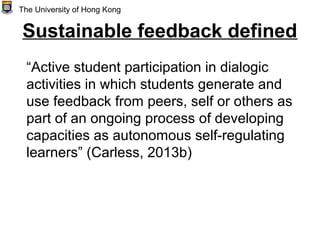 Sustainable feedback defined
“Active student participation in dialogic
activities in which students generate and
use feedback from peers, self or others as
part of an ongoing process of developing
capacities as autonomous self-regulating
learners” (Carless, 2013b)
The University of Hong Kong
 