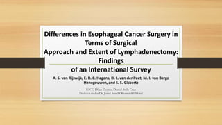 Differences in Esophageal Cancer Surgery in
Terms of Surgical
Approach and Extent of Lymphadenectomy:
Findings
of an International Survey
R1CG Dilan Deynan Daniel Avila Cruz
Profesor titular:Dr. Josué Israel Olivares del Moral
A. S. van Rijswijk, E. R. C. Hagens, D. L. van der Peet, M. I. van Berge
Henegouwen, and S. S. Gisbertz
 
