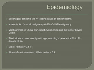  Esophageal cancer is the 7th leading cause of cancer deaths.
 accounts for 1% of all malignancy & 6% of all GI malignancy.
 Most common in China, Iran, South Africa, India and the former Soviet
Union.
 The incidence rises steadily with age, reaching a peak in the 6th to 7th
decade of life.
 Male : Female = 3.5 : 1
 African-American males : White males = 5:1
 