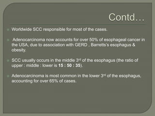  Worldwide SCC responsible for most of the cases.
 Adenocarcinoma now accounts for over 50% of esophageal cancer in
the USA, due to association with GERD , Barretts’s esophagus &
obesity.
 SCC usually occurs in the middle 3rd of the esophagus (the ratio of
upper : middle : lower is 15 : 50 : 35).
 Adenocarcinoma is most common in the lower 3rd of the esophagus,
accounting for over 65% of cases.
 