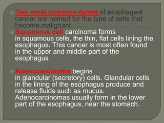  Two most common forms of esophageal
cancer are named for the type of cells that
become malignant
 Squamous cell carcinoma forms
in squamous cells, the thin, flat cells lining the
esophagus. This cancer is most often found
in the upper and middle part of the
esophagus
 Adenocarcinoma begins
in glandular (secretory) cells. Glandular cells
in the lining of the esophagus produce and
release fluids such as mucus.
Adenocarcinomas usually form in the lower
part of the esophagus, near the stomach.
 