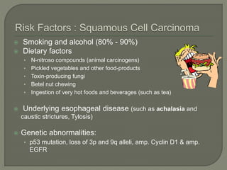  Smoking and alcohol (80% - 90%)
 Dietary factors
• N-nitroso compounds (animal carcinogens)
• Pickled vegetables and other food-products
• Toxin-producing fungi
• Betel nut chewing
• Ingestion of very hot foods and beverages (such as tea)
 Underlying esophageal disease (such as achalasia and
caustic strictures, Tylosis)
 Genetic abnormalities:
• p53 mutation, loss of 3p and 9q alleli, amp. Cyclin D1 & amp.
EGFR
 