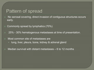  No serosal covering, direct invasion of contiguous structures occurs
early.
 Commonly spread by lymphatics (70%)
 25% - 30% hematogenous metastases at time of presentation.
 Most common site of metastases are
• lung, liver, pleura, bone, kidney & adrenal gland
 Median survival with distant metastases – 6 to 12 months
 